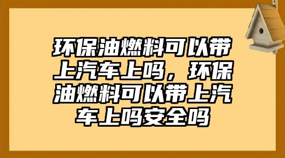 環(huán)保油燃料可以帶上汽車上嗎，環(huán)保油燃料可以帶上汽車上嗎安全嗎