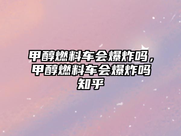 甲醇燃料車會爆炸嗎，甲醇燃料車會爆炸嗎知乎