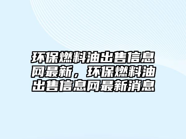 環(huán)保燃料油出售信息網(wǎng)最新，環(huán)保燃料油出售信息網(wǎng)最新消息