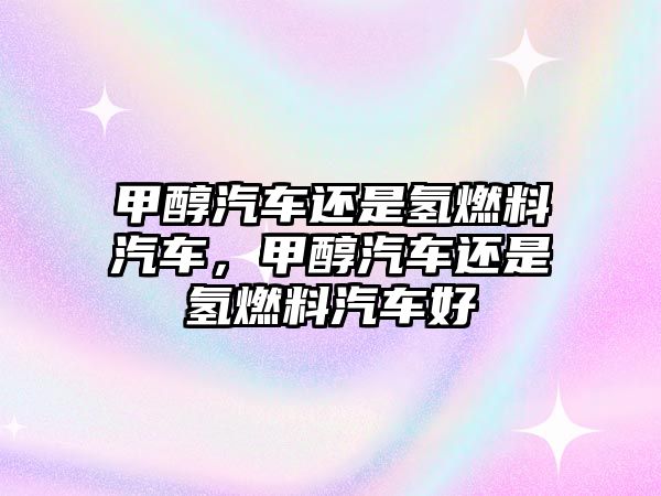 甲醇汽車還是氫燃料汽車，甲醇汽車還是氫燃料汽車好