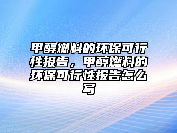 甲醇燃料的環(huán)?？尚行詧?bào)告，甲醇燃料的環(huán)?？尚行詧?bào)告怎么寫(xiě)