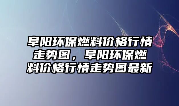 阜陽環(huán)保燃料價格行情走勢圖，阜陽環(huán)保燃料價格行情走勢圖最新