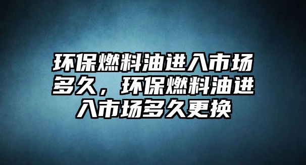 環(huán)保燃料油進入市場多久，環(huán)保燃料油進入市場多久更換