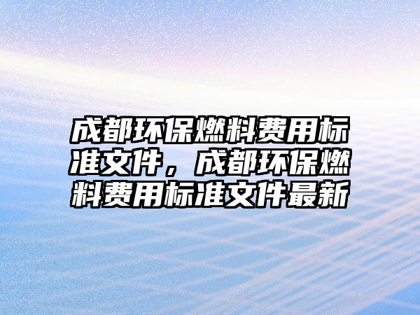 成都環(huán)保燃料費(fèi)用標(biāo)準(zhǔn)文件，成都環(huán)保燃料費(fèi)用標(biāo)準(zhǔn)文件最新