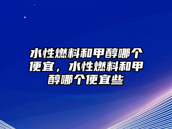 水性燃料和甲醇哪個(gè)便宜，水性燃料和甲醇哪個(gè)便宜些