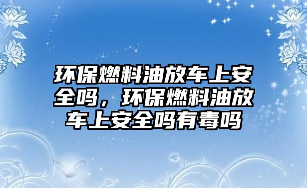 環(huán)保燃料油放車上安全嗎，環(huán)保燃料油放車上安全嗎有毒嗎