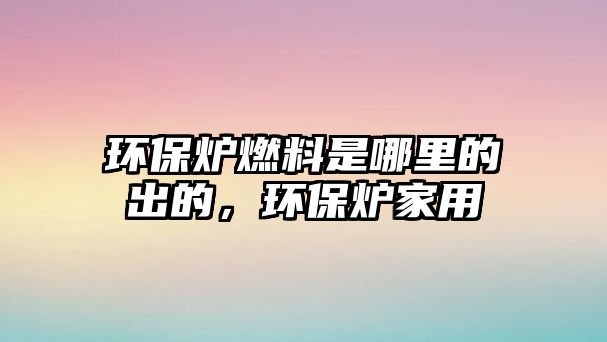 環(huán)保爐燃料是哪里的出的，環(huán)保爐家用