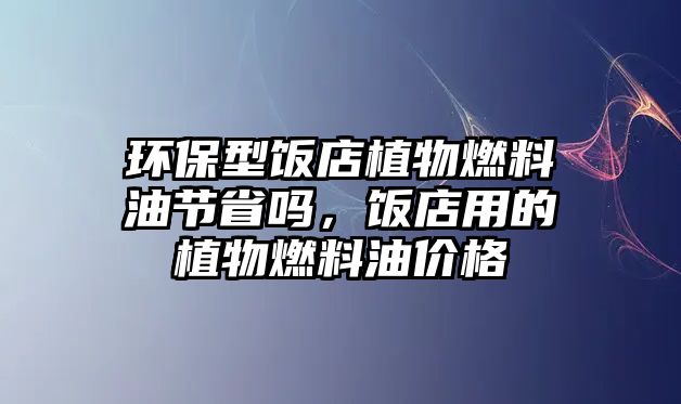 環(huán)保型飯店植物燃料油節(jié)省嗎，飯店用的植物燃料油價(jià)格