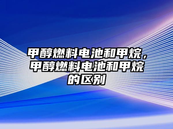 甲醇燃料電池和甲烷，甲醇燃料電池和甲烷的區(qū)別