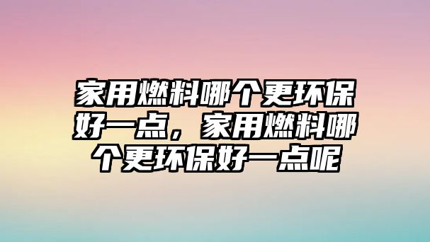 家用燃料哪個更環(huán)保好一點，家用燃料哪個更環(huán)保好一點呢