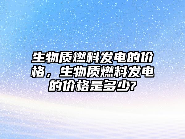 生物質(zhì)燃料發(fā)電的價(jià)格，生物質(zhì)燃料發(fā)電的價(jià)格是多少?