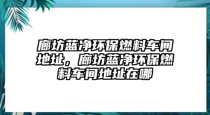 廊坊藍凈環(huán)保燃料車間地址，廊坊藍凈環(huán)保燃料車間地址在哪