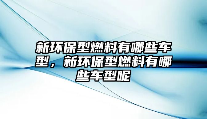 新環(huán)保型燃料有哪些車型，新環(huán)保型燃料有哪些車型呢