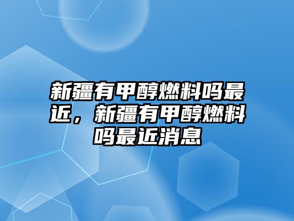 新疆有甲醇燃料嗎最近，新疆有甲醇燃料嗎最近消息