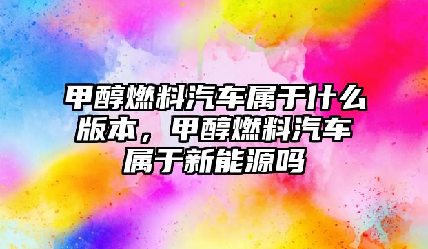 甲醇燃料汽車屬于什么版本，甲醇燃料汽車屬于新能源嗎