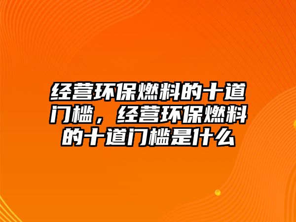 經(jīng)營環(huán)保燃料的十道門檻，經(jīng)營環(huán)保燃料的十道門檻是什么