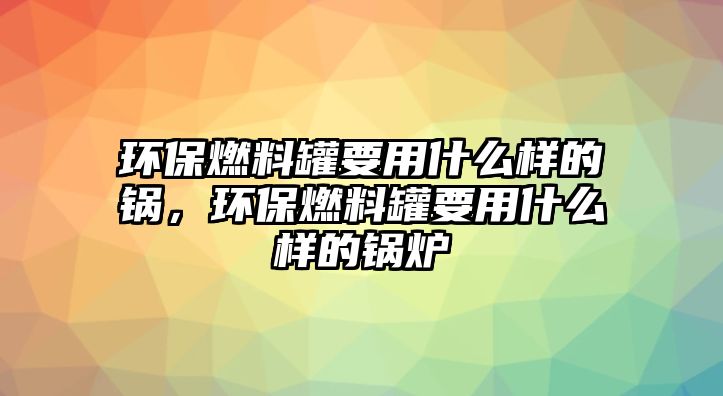 環(huán)保燃料罐要用什么樣的鍋，環(huán)保燃料罐要用什么樣的鍋爐