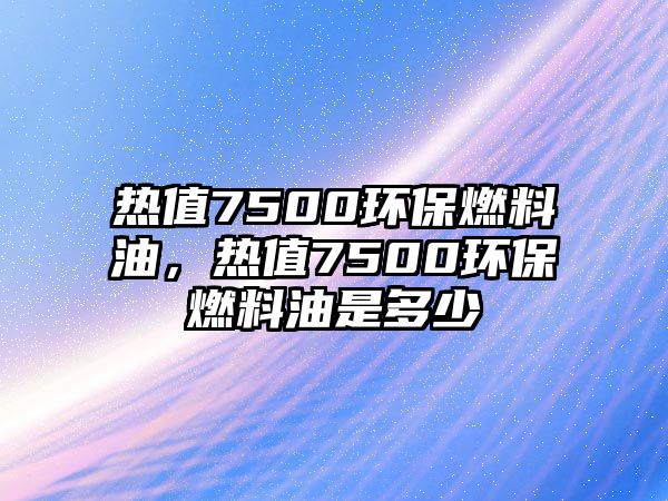 熱值7500環(huán)保燃料油，熱值7500環(huán)保燃料油是多少