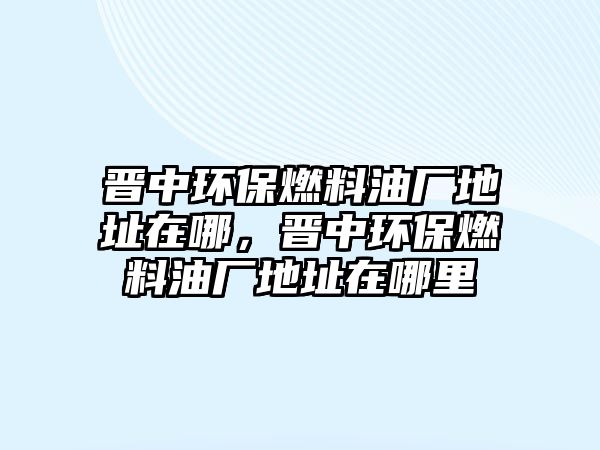 晉中環(huán)保燃料油廠地址在哪，晉中環(huán)保燃料油廠地址在哪里