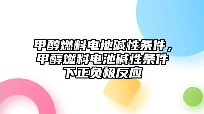 甲醇燃料電池堿性條件，甲醇燃料電池堿性條件下正負極反應