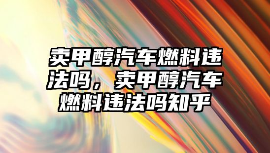 賣甲醇汽車燃料違法嗎，賣甲醇汽車燃料違法嗎知乎