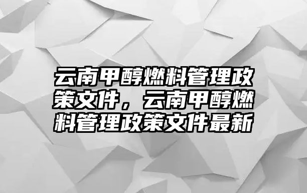 云南甲醇燃料管理政策文件，云南甲醇燃料管理政策文件最新