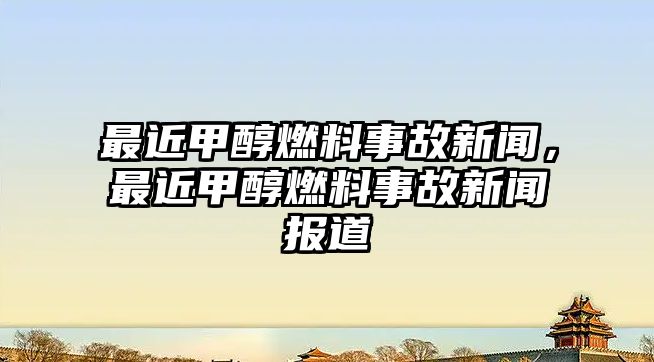 最近甲醇燃料事故新聞，最近甲醇燃料事故新聞報(bào)道