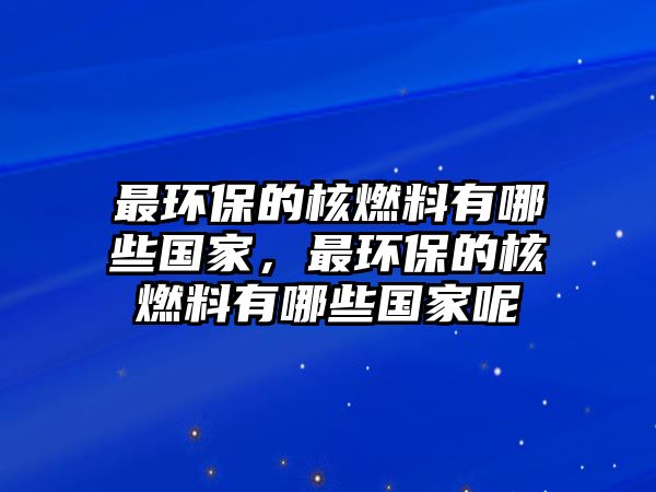 最環(huán)保的核燃料有哪些國家，最環(huán)保的核燃料有哪些國家呢