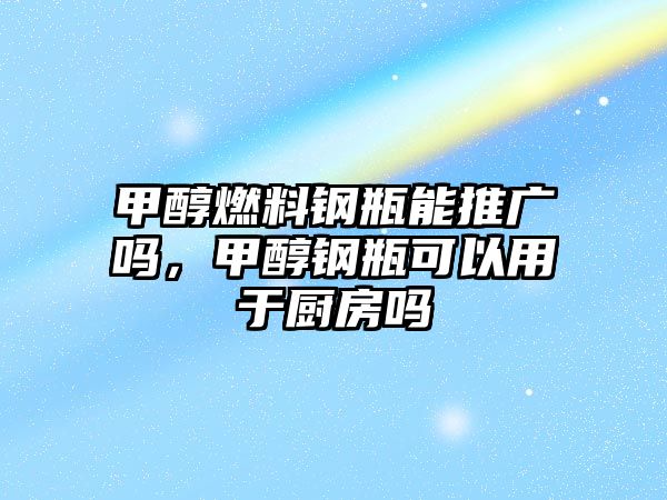 甲醇燃料鋼瓶能推廣嗎，甲醇鋼瓶可以用于廚房嗎