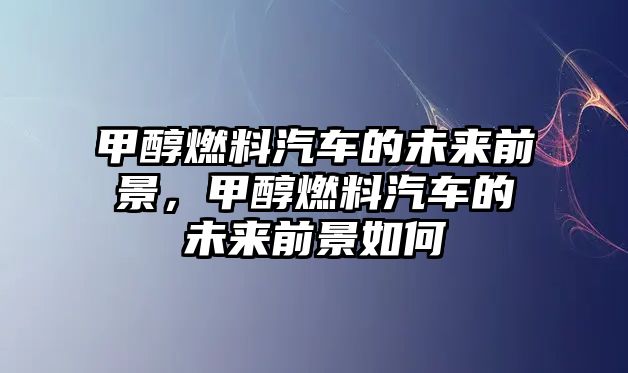 甲醇燃料汽車的未來前景，甲醇燃料汽車的未來前景如何