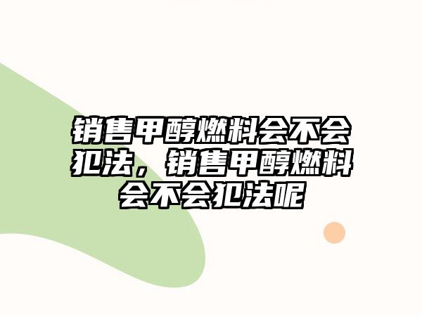 銷售甲醇燃料會(huì)不會(huì)犯法，銷售甲醇燃料會(huì)不會(huì)犯法呢