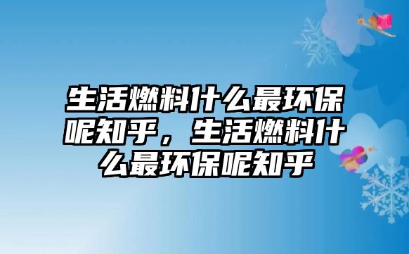 生活燃料什么最環(huán)保呢知乎，生活燃料什么最環(huán)保呢知乎