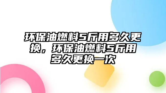 環(huán)保油燃料5斤用多久更換，環(huán)保油燃料5斤用多久更換一次