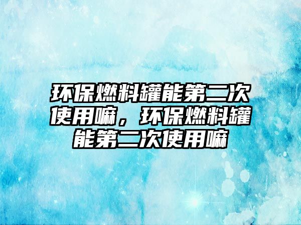 環(huán)保燃料罐能第二次使用嘛，環(huán)保燃料罐能第二次使用嘛