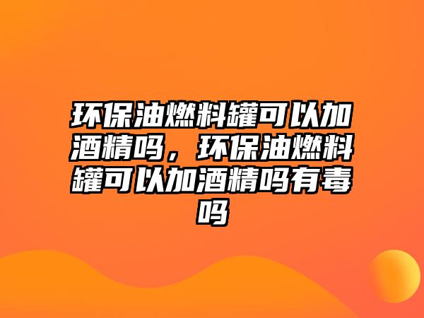 環(huán)保油燃料罐可以加酒精嗎，環(huán)保油燃料罐可以加酒精嗎有毒嗎