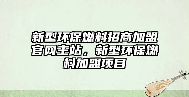 新型環(huán)保燃料招商加盟官網(wǎng)主站，新型環(huán)保燃料加盟項目