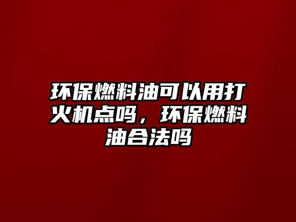 環(huán)保燃料油可以用打火機點嗎，環(huán)保燃料油合法嗎