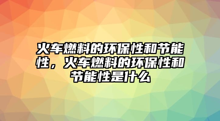 火車燃料的環(huán)保性和節(jié)能性，火車燃料的環(huán)保性和節(jié)能性是什么