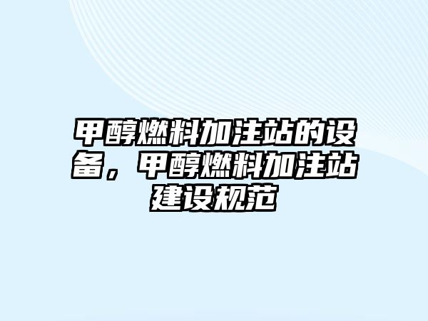 甲醇燃料加注站的設備，甲醇燃料加注站建設規(guī)范