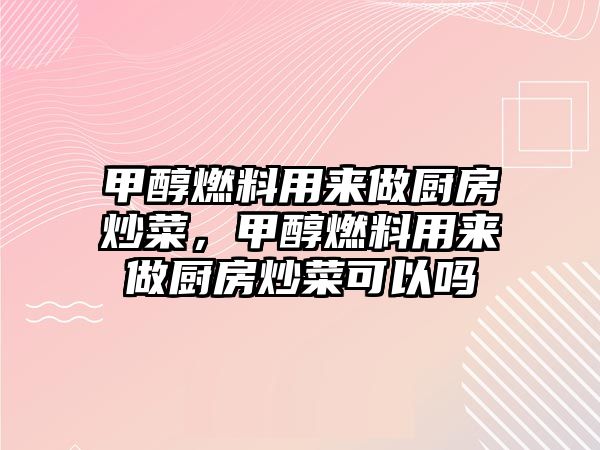 甲醇燃料用來做廚房炒菜，甲醇燃料用來做廚房炒菜可以嗎