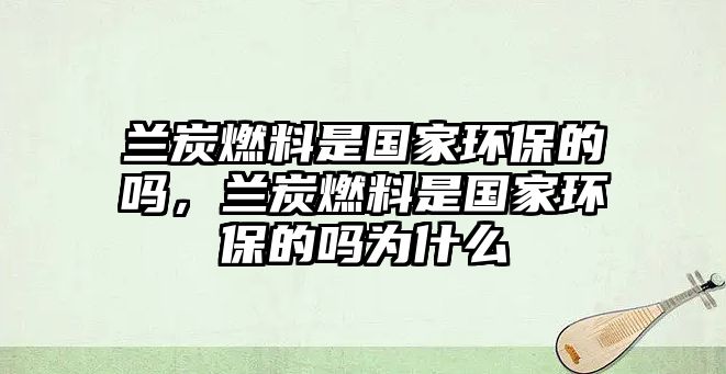 蘭炭燃料是國家環(huán)保的嗎，蘭炭燃料是國家環(huán)保的嗎為什么