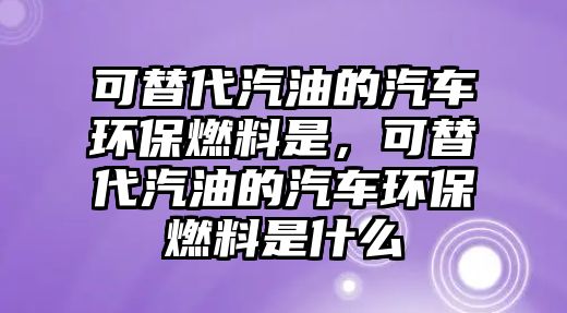 可替代汽油的汽車環(huán)保燃料是，可替代汽油的汽車環(huán)保燃料是什么