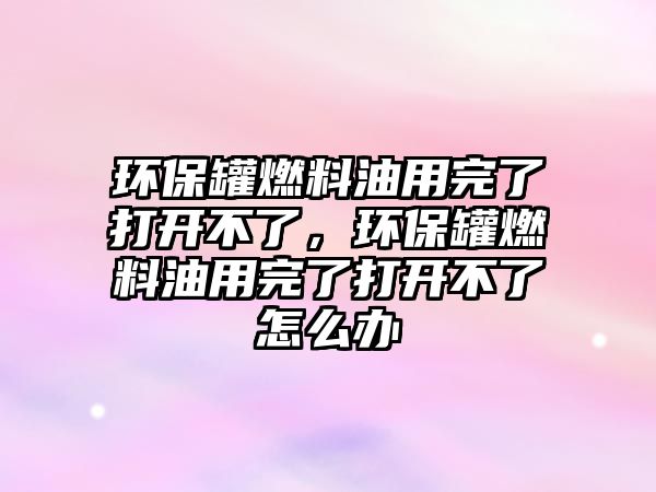 環(huán)保罐燃料油用完了打開不了，環(huán)保罐燃料油用完了打開不了怎么辦