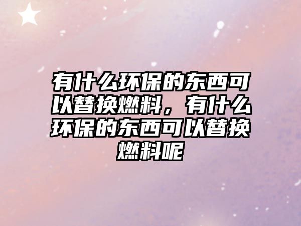 有什么環(huán)保的東西可以替換燃料，有什么環(huán)保的東西可以替換燃料呢