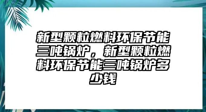 新型顆粒燃料環(huán)保節(jié)能三噸鍋爐，新型顆粒燃料環(huán)保節(jié)能三噸鍋爐多少錢