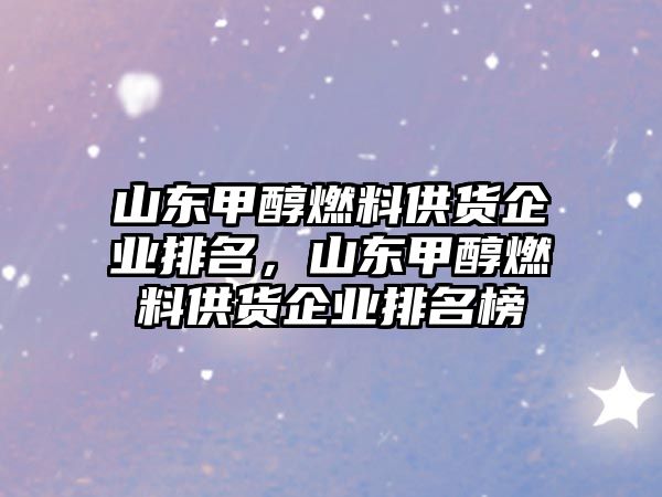 山東甲醇燃料供貨企業(yè)排名，山東甲醇燃料供貨企業(yè)排名榜