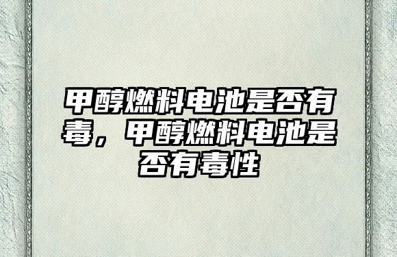 甲醇燃料電池是否有毒，甲醇燃料電池是否有毒性