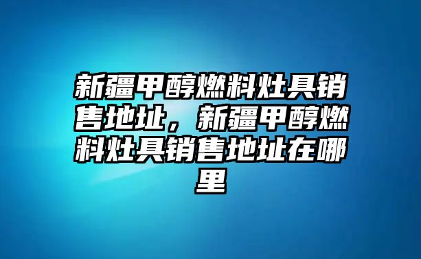 新疆甲醇燃料灶具銷售地址，新疆甲醇燃料灶具銷售地址在哪里