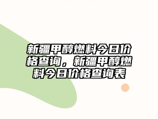 新疆甲醇燃料今日價格查詢，新疆甲醇燃料今日價格查詢表