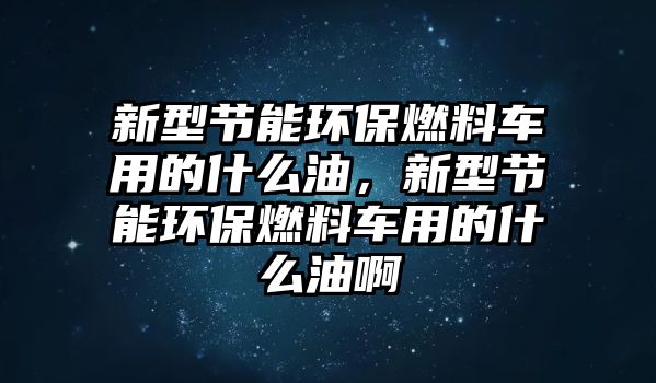 新型節(jié)能環(huán)保燃料車(chē)用的什么油，新型節(jié)能環(huán)保燃料車(chē)用的什么油啊